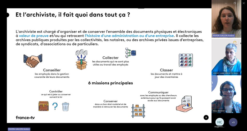 « 3 personnes sont en visioconférence : Ambre PAYEN-GALLEN, Bénédicte CROLY-LABOURDETTE et Alice BOSSU. Une slide est partagée : son titre est « Et l’archiviste, il fait quoi dans tout ça ? ». Voici son contenu : L’archiviste est chargé d’organiser et de conserver l’ensemble des documents physiques et électroniques à valeur de preuve et/ou qui retracent l’histoire d’une administration ou d’une entreprise. Il collecte les archives publiques produites par les collectivités, les notaires, ou des archives privées issues d’entreprises, de syndicats, d’associations ou de particuliers. 6 missions principales : Conseiller les employés dans la gestion courante de leurs documents Collecter les documents qui ne sont plus utiles au travail des employés Classer les documents et mettre à jour des inventaires Communiquer avec les employés ou des chercheurs extérieurs pour qu’ils puissent avoir accès aux documents Conserver dans un bon état matériel et de manière à retrouver les documents Contrôler ce qui est à jeter ou conserver suivant la loi ».