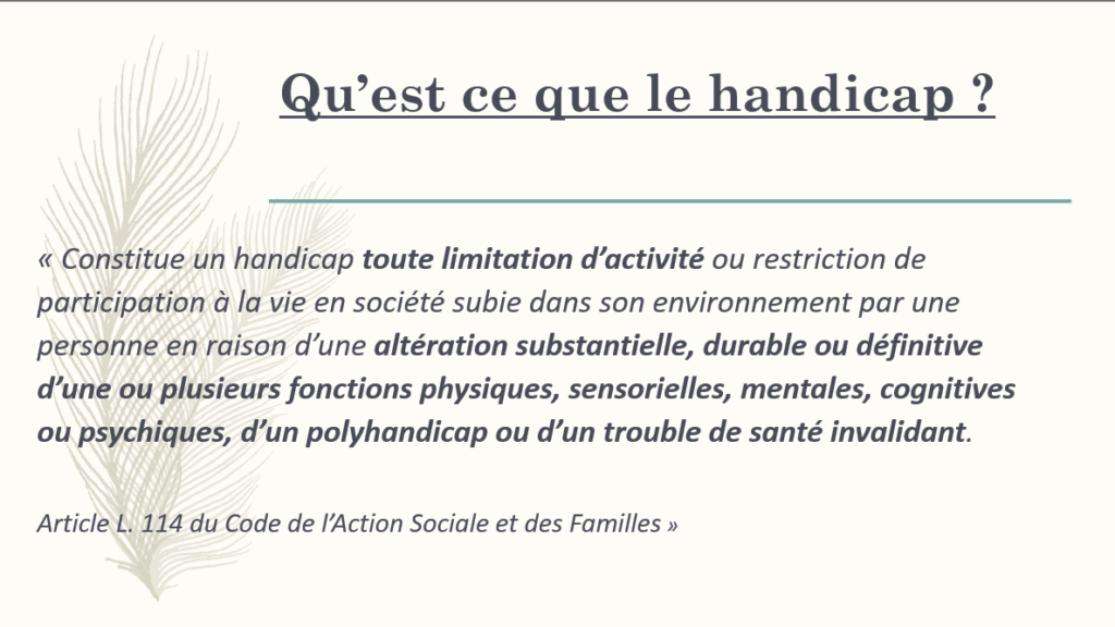 « Constitue un handicap toute limitation d’activité ou restriction de participation à la vie en société subie dans son environnement par une personne en raison d’une altération substantielle, durable ou définitive d’une ou plusieurs fonctions physiques, sensorielles, mentales, cognitives ou psychiques, d’un polyhandicap ou d’un trouble de santé invalidant.  Article L. 114 du Code de l’Action Sociale et des Familles »